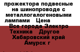 прожектора подвесные на шинопроводе с металлогалогеновыми лампами › Цена ­ 40 000 - Все города Электро-Техника » Другое   . Хабаровский край,Амурск г.